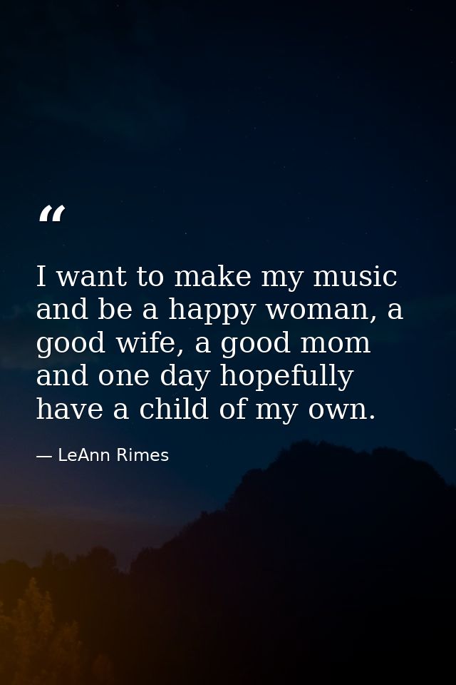 I want to make my music and be a happy woman, a good wife, a good mom and one day hopefully have a child of my own. — LeAnn Rimes