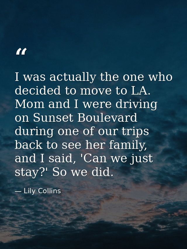 I was actually the one who decided to move to LA. Mom and I were driving on Sunset Boulevard during one of our trips bac — Lily Collins
