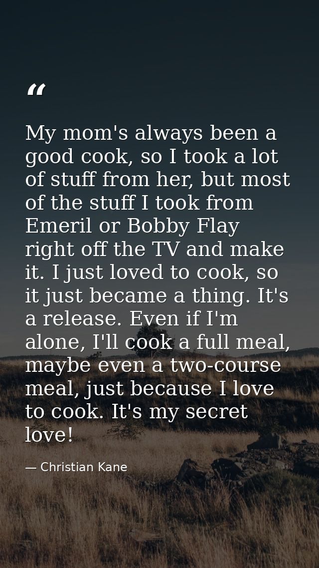 My mom's always been a good cook, so I took a lot of stuff from her, but most of the stuff I took from Emeril or Bobby F — Christian Kane
