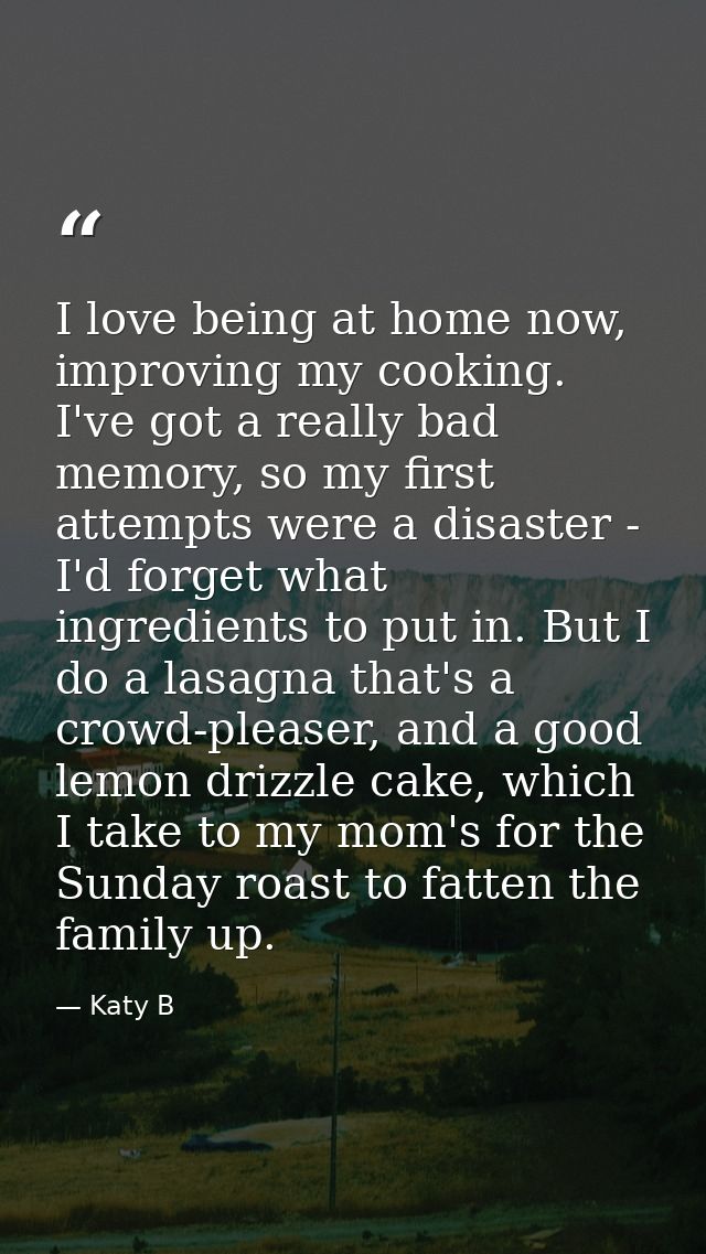 I love being at home now, improving my cooking. I've got a really bad memory, so my first attempts were a disaster - I'd — Katy B