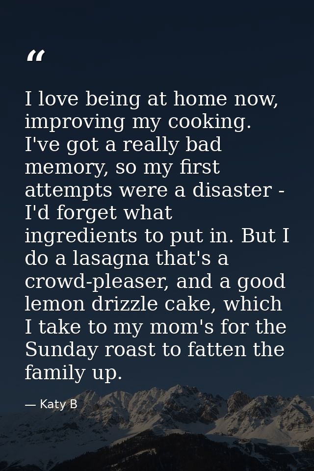 I love being at home now, improving my cooking. I've got a really bad memory, so my first attempts were a disaster - I'd — Katy B
