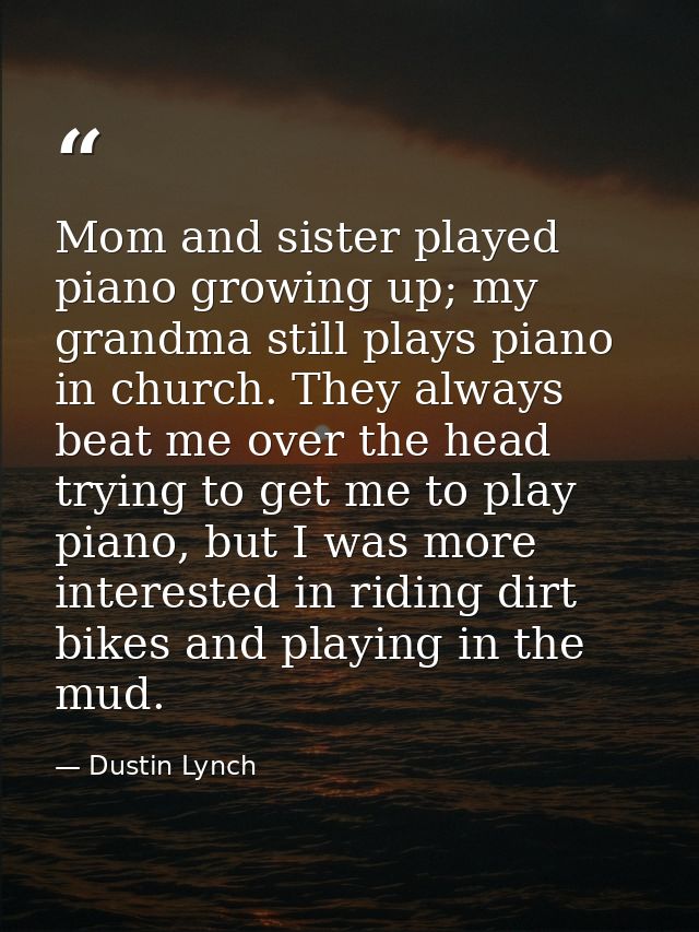 Mom and sister played piano growing up; my grandma still plays piano in church. They always beat me over the head trying — Dustin Lynch