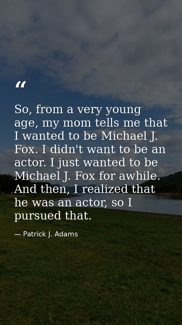 So, from a very young age, my mom tells me that I wanted to be Michael J. Fox. I didn't want to be an actor. I just want — Patrick J. Adams