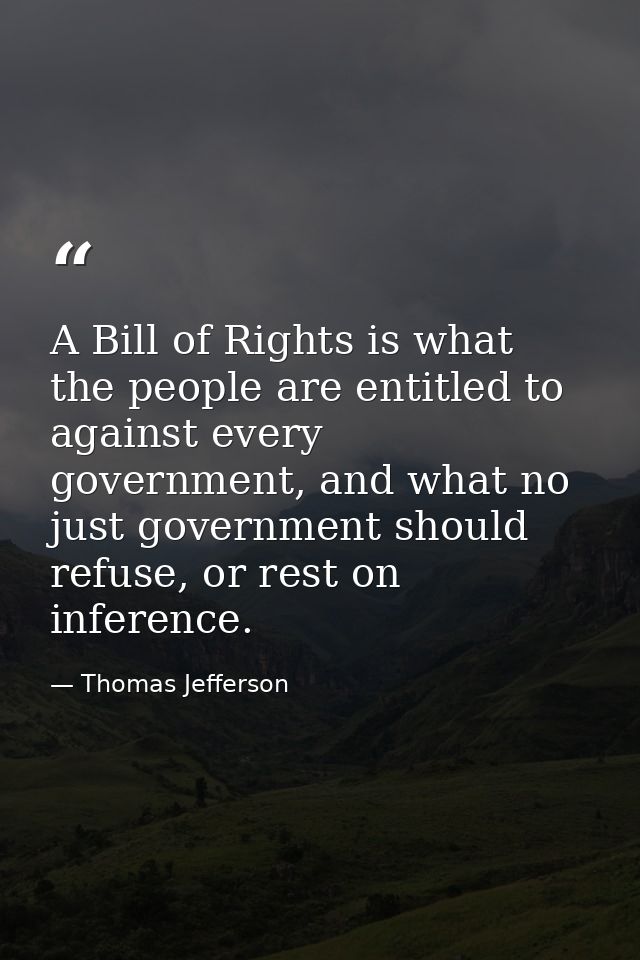 A Bill of Rights is what the people are entitled to against every government, and what no just government should refuse, — Thomas Jefferson