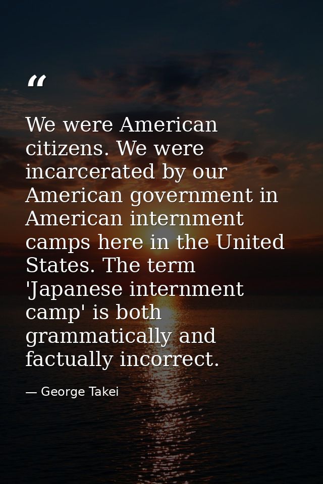 We were American citizens. We were incarcerated by our American government in American internment camps here in the Unit — George Takei