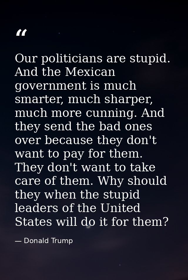 Our politicians are stupid. And the Mexican government is much smarter, much sharper, much more cunning. And they send t — Donald Trump