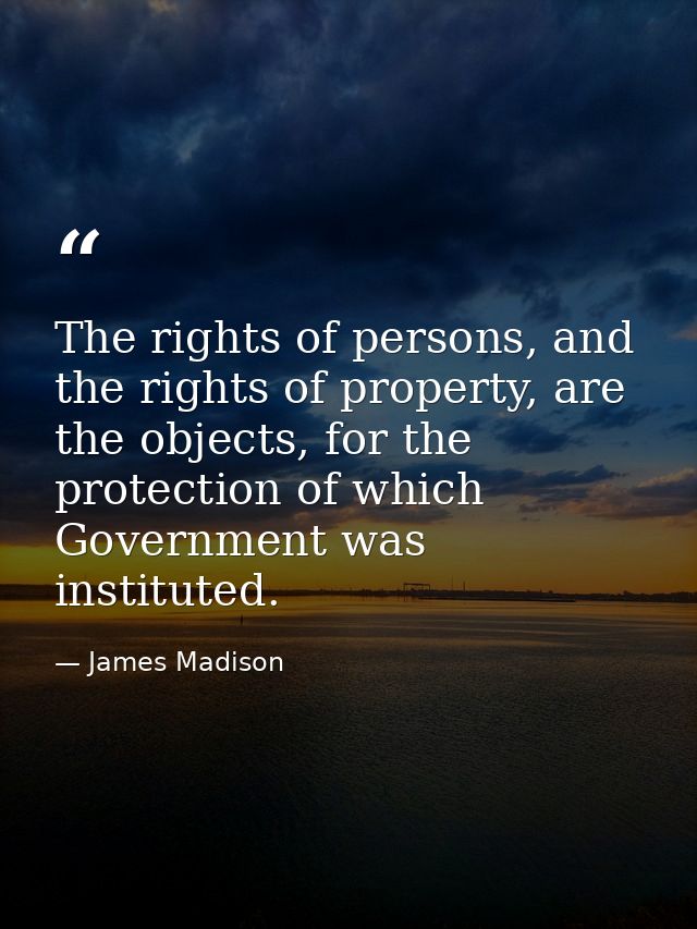 The rights of persons, and the rights of property, are the objects, for the protection of which Government was institute — James Madison