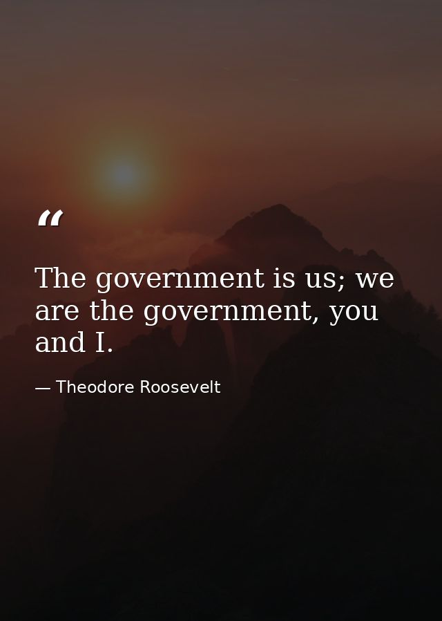 The government is us; we are the government, you and I. — Theodore Roosevelt