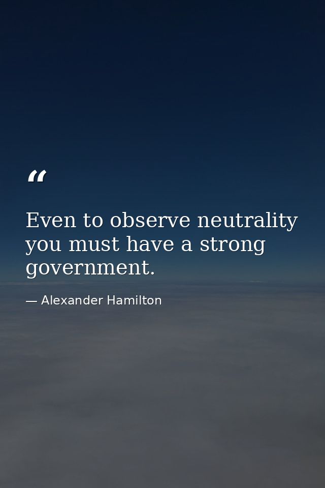 Even to observe neutrality you must have a strong government. — Alexander Hamilton
