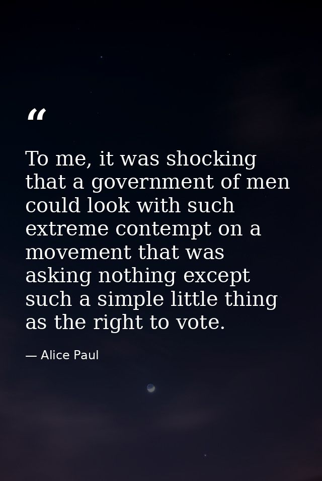 To me, it was shocking that a government of men could look with such extreme contempt on a movement that was asking noth — Alice Paul
