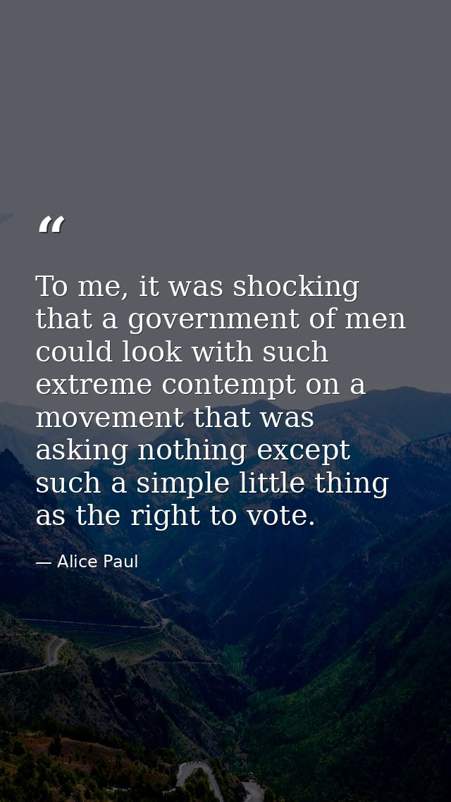 To me, it was shocking that a government of men could look with such extreme contempt on a movement that was asking noth — Alice Paul