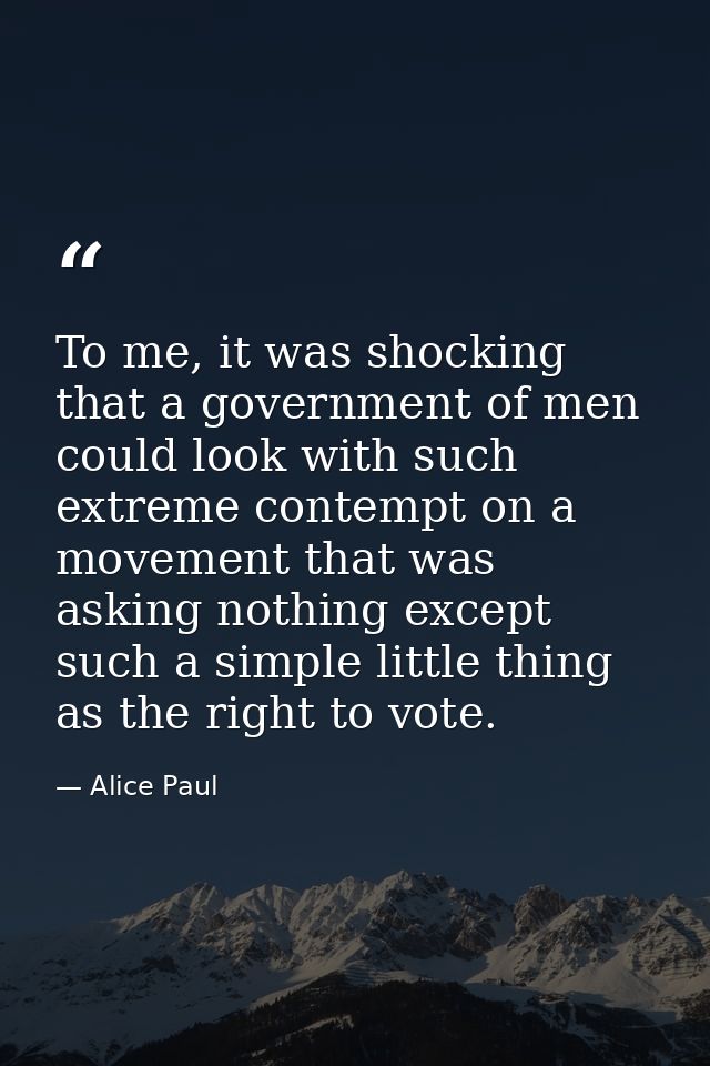 To me, it was shocking that a government of men could look with such extreme contempt on a movement that was asking noth — Alice Paul