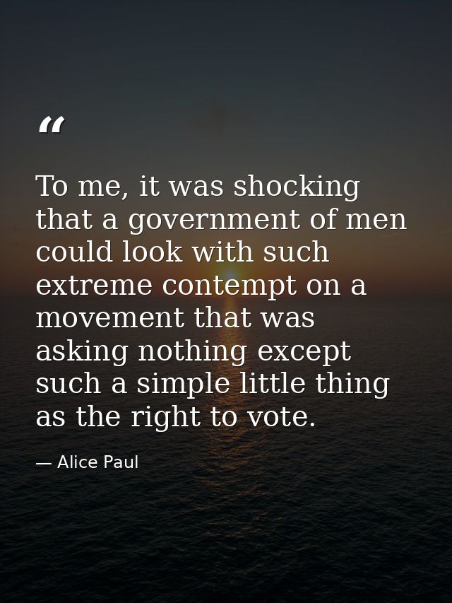 To me, it was shocking that a government of men could look with such extreme contempt on a movement that was asking noth — Alice Paul
