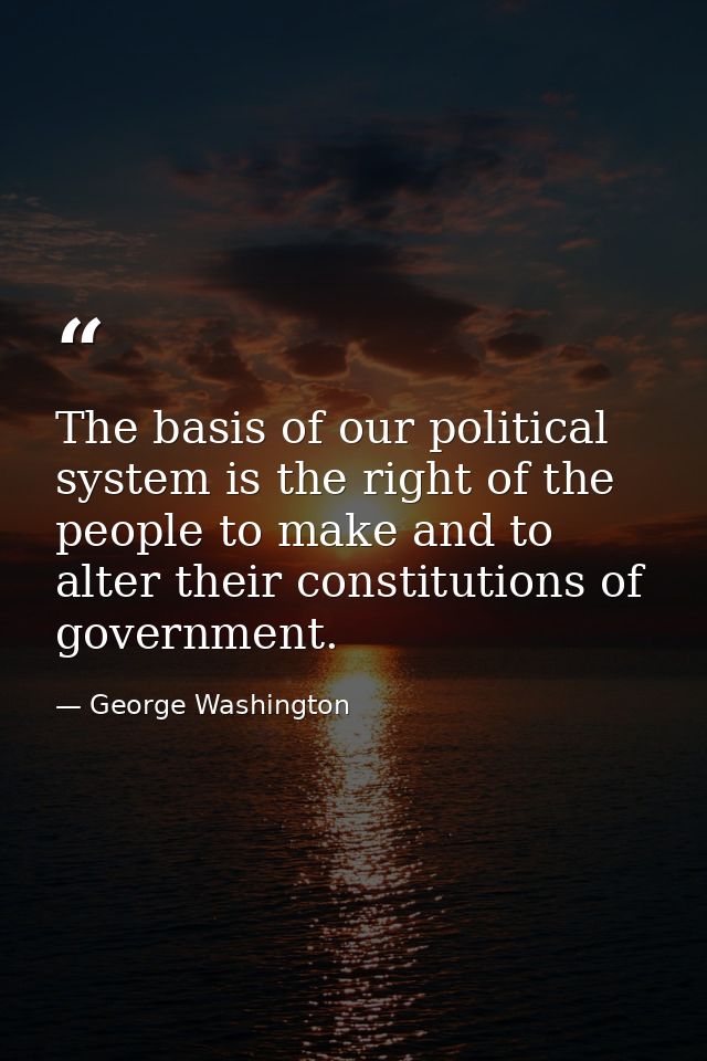 The basis of our political system is the right of the people to make and to alter their constitutions of government. — George Washington