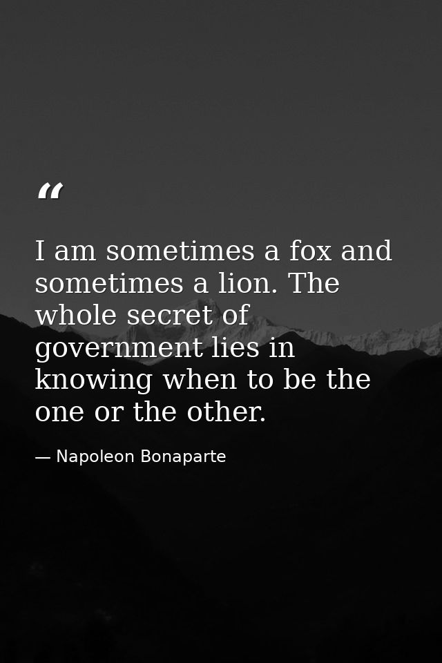 I am sometimes a fox and sometimes a lion. The whole secret of government lies in knowing when to be the one or the othe — Napoleon Bonaparte