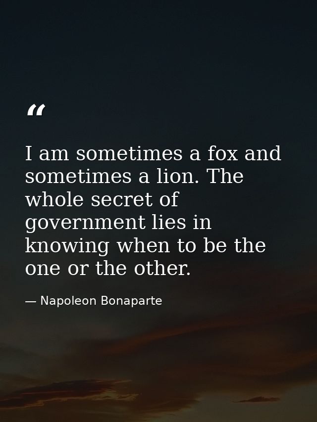 I am sometimes a fox and sometimes a lion. The whole secret of government lies in knowing when to be the one or the othe — Napoleon Bonaparte