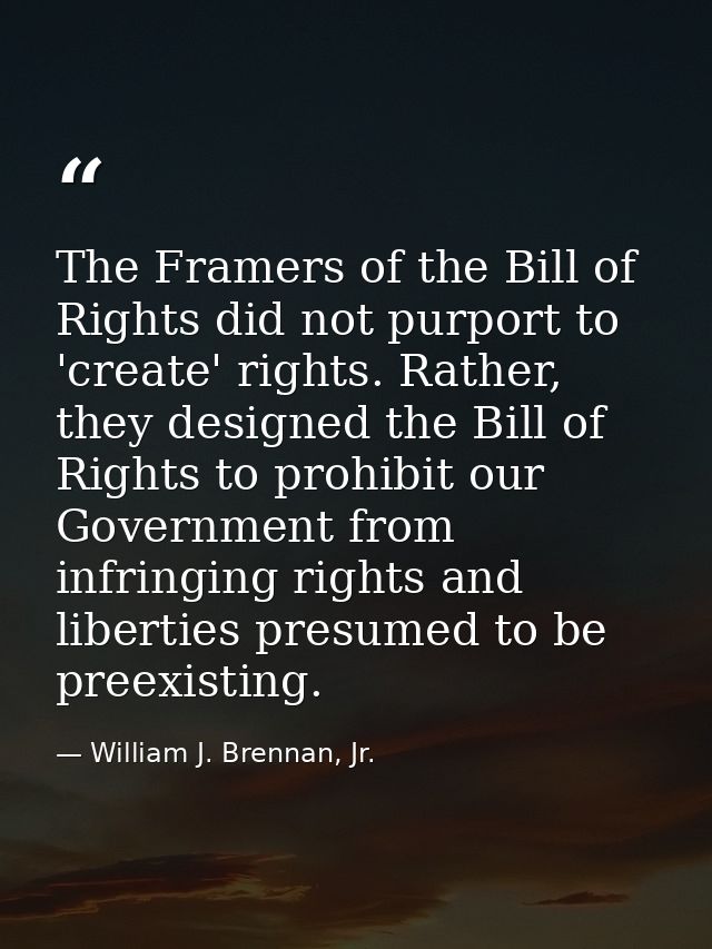 The Framers of the Bill of Rights did not purport to 'create' rights. Rather, they designed the Bill of Rights to prohib — William J. Brennan, Jr.