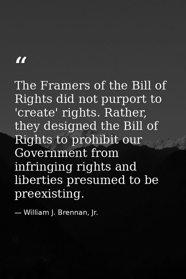 The Framers of the Bill of Rights did not purport to 'create' rights. Rather, they designed the Bill of Rights to prohib — William J. Brennan, Jr.