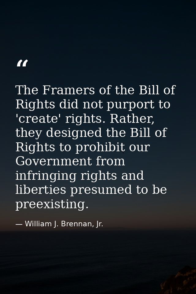 The Framers of the Bill of Rights did not purport to 'create' rights. Rather, they designed the Bill of Rights to prohib — William J. Brennan, Jr.