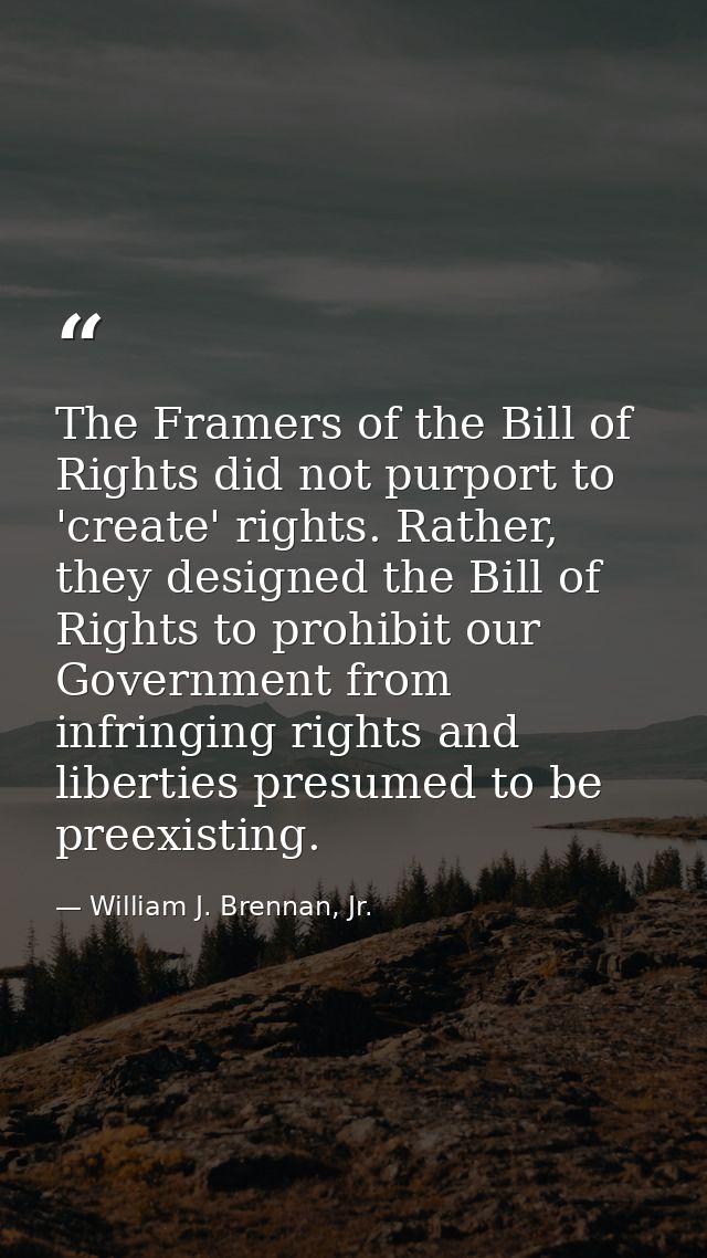 The Framers of the Bill of Rights did not purport to 'create' rights. Rather, they designed the Bill of Rights to prohib — William J. Brennan, Jr.