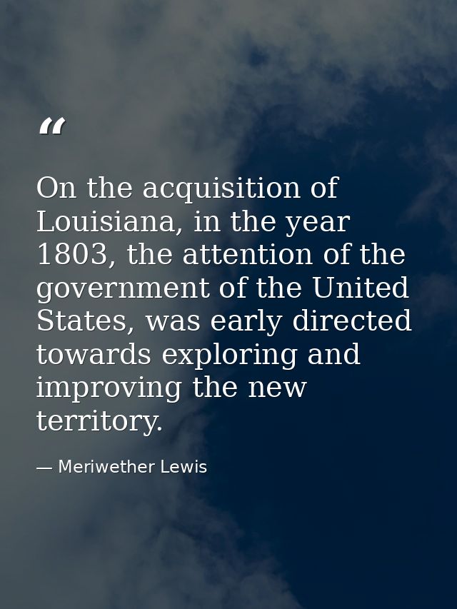 On the acquisition of Louisiana, in the year 1803, the attention of the government of the United States, was early direc — Meriwether Lewis