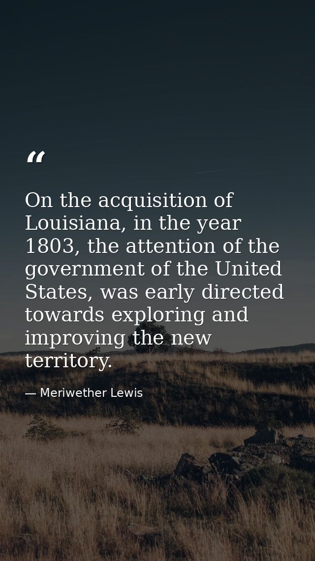 On the acquisition of Louisiana, in the year 1803, the attention of the government of the United States, was early direc — Meriwether Lewis