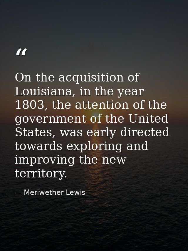 On the acquisition of Louisiana, in the year 1803, the attention of the government of the United States, was early direc — Meriwether Lewis