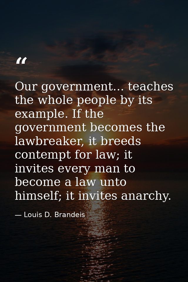 Our government... teaches the whole people by its example. If the government becomes the lawbreaker, it breeds contempt  — Louis D. Brandeis