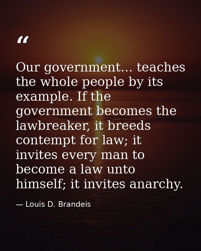 Our government... teaches the whole people by its example. If the government becomes the lawbreaker, it breeds contempt  — Louis D. Brandeis