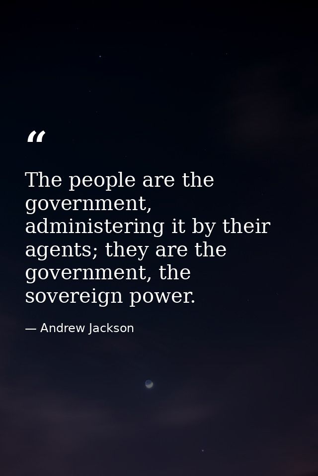 The people are the government, administering it by their agents; they are the government, the sovereign power. — Andrew Jackson