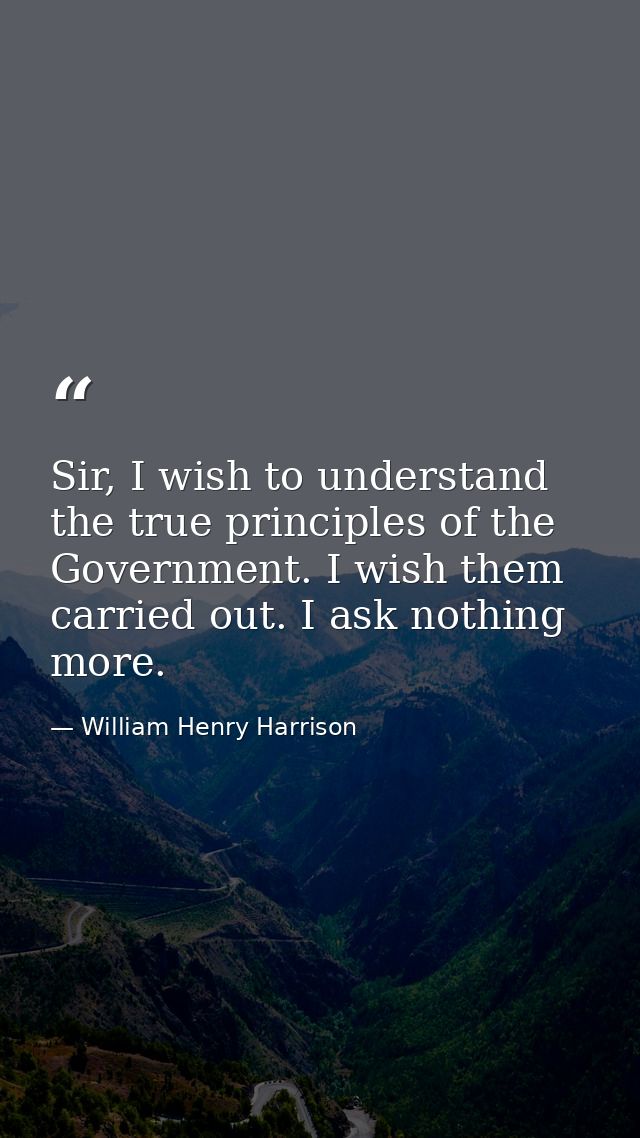 Sir, I wish to understand the true principles of the Government. I wish them carried out. I ask nothing more. — William Henry Harrison