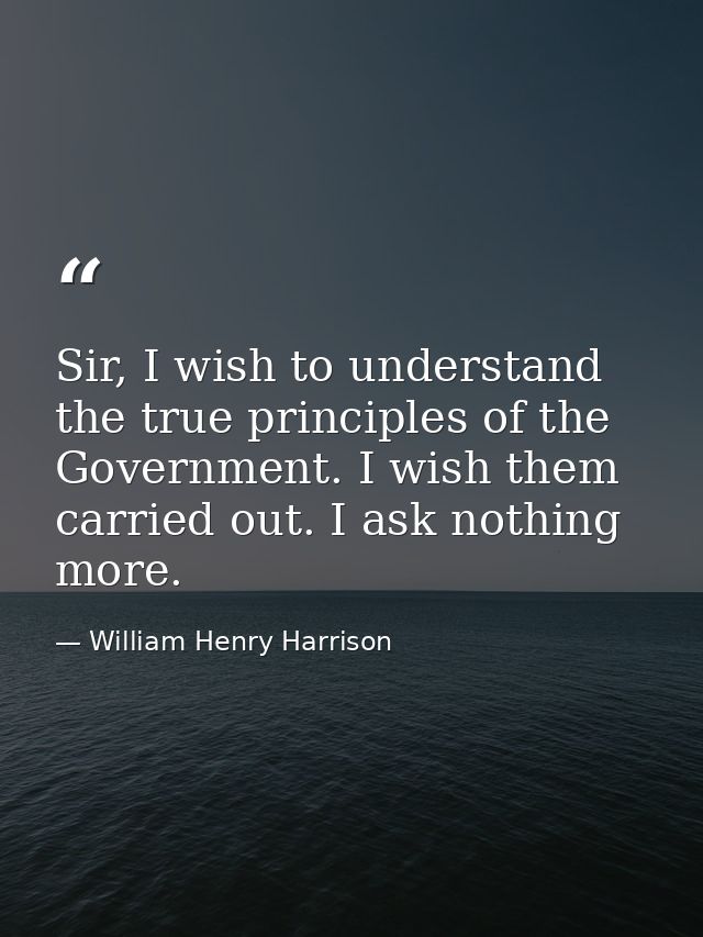 Sir, I wish to understand the true principles of the Government. I wish them carried out. I ask nothing more. — William Henry Harrison