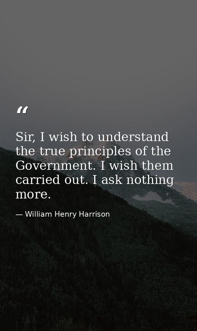 Sir, I wish to understand the true principles of the Government. I wish them carried out. I ask nothing more. — William Henry Harrison