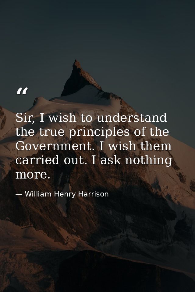 Sir, I wish to understand the true principles of the Government. I wish them carried out. I ask nothing more. — William Henry Harrison