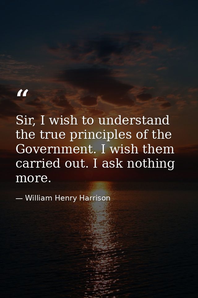 Sir, I wish to understand the true principles of the Government. I wish them carried out. I ask nothing more. — William Henry Harrison