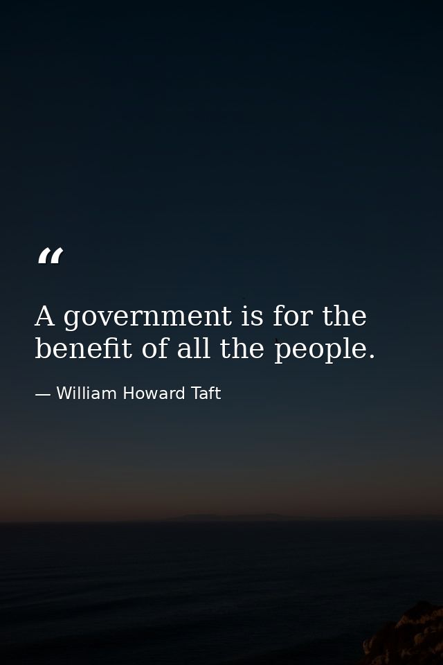 A government is for the benefit of all the people. — William Howard Taft