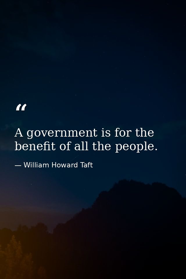 A government is for the benefit of all the people. — William Howard Taft