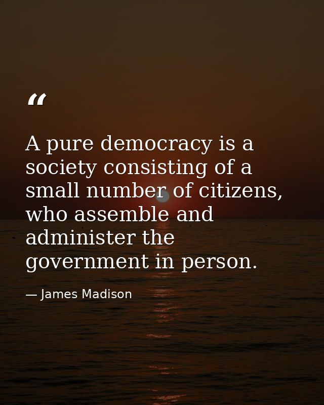 A pure democracy is a society consisting of a small number of citizens, who assemble and administer the government in pe — James Madison