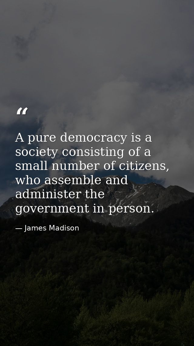 A pure democracy is a society consisting of a small number of citizens, who assemble and administer the government in pe — James Madison