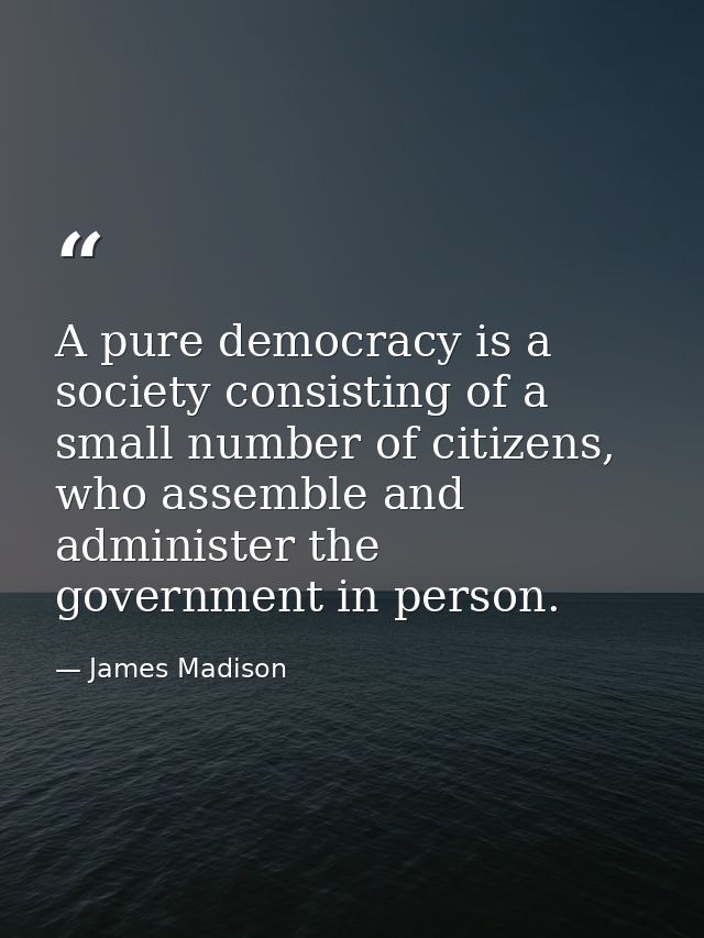 A pure democracy is a society consisting of a small number of citizens, who assemble and administer the government in pe — James Madison
