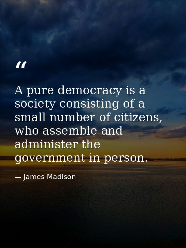 A pure democracy is a society consisting of a small number of citizens, who assemble and administer the government in pe — James Madison