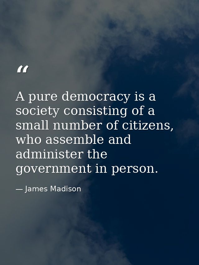 A pure democracy is a society consisting of a small number of citizens, who assemble and administer the government in pe — James Madison