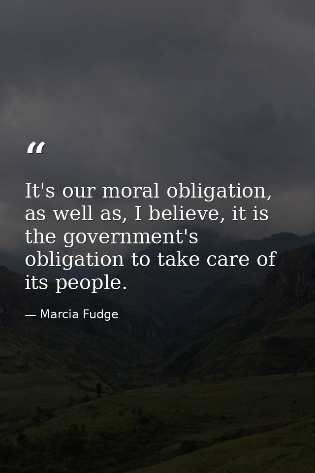 It's our moral obligation, as well as, I believe, it is the government's obligation to take care of its people. — Marcia Fudge