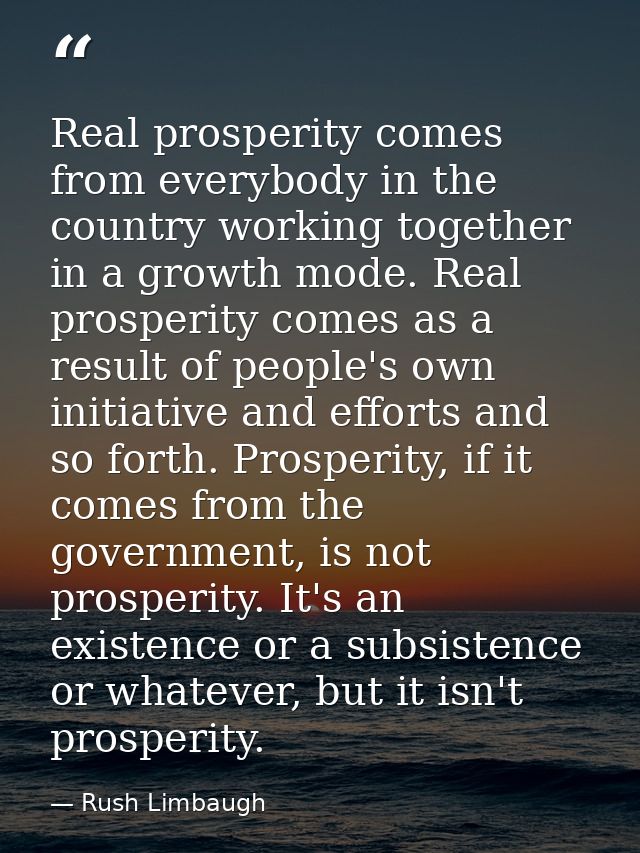 Real prosperity comes from everybody in the country working together in a growth mode. Real prosperity comes as a result — Rush Limbaugh
