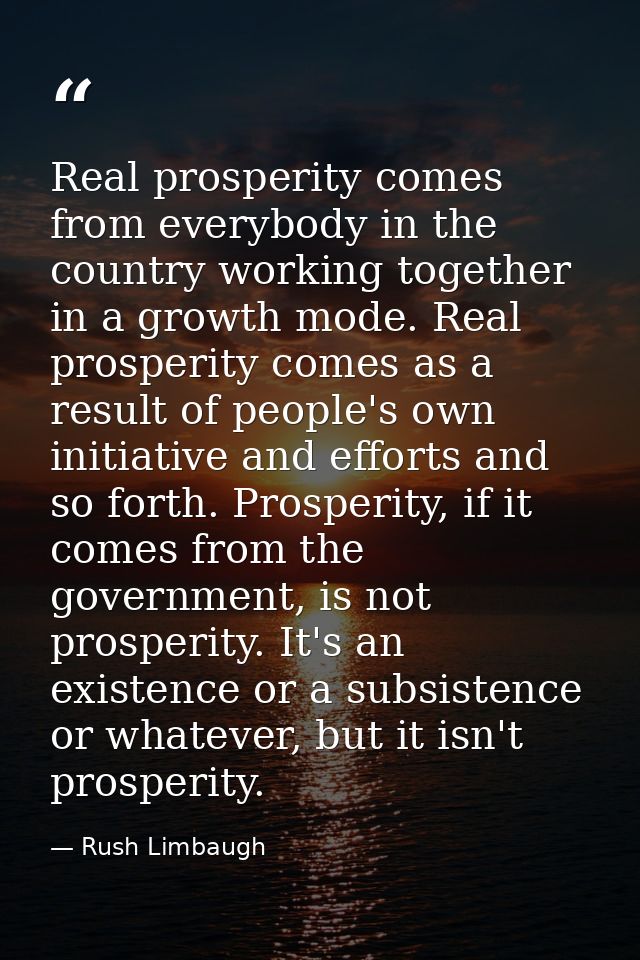 Real prosperity comes from everybody in the country working together in a growth mode. Real prosperity comes as a result — Rush Limbaugh
