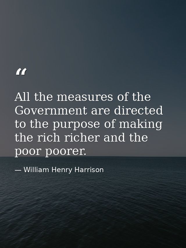 All the measures of the Government are directed to the purpose of making the rich richer and the poor poorer. — William Henry Harrison