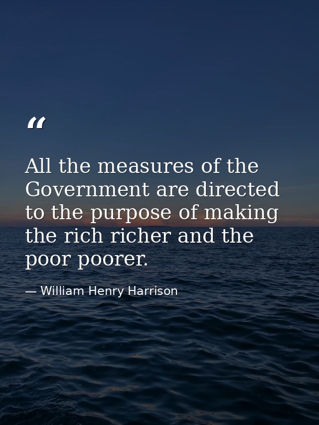 All the measures of the Government are directed to the purpose of making the rich richer and the poor poorer. — William Henry Harrison