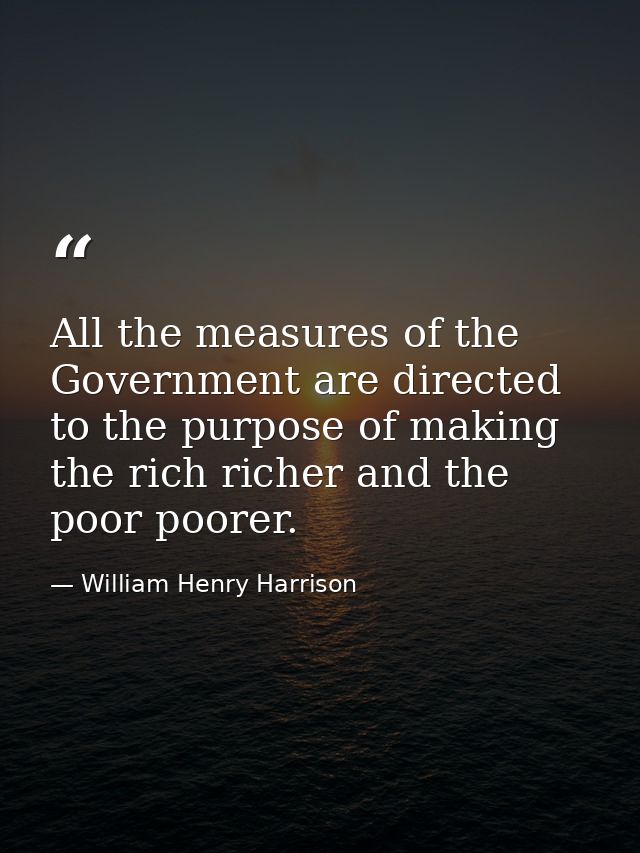 All the measures of the Government are directed to the purpose of making the rich richer and the poor poorer. — William Henry Harrison