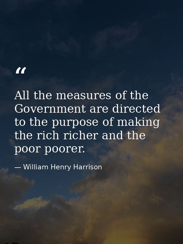 All the measures of the Government are directed to the purpose of making the rich richer and the poor poorer. — William Henry Harrison