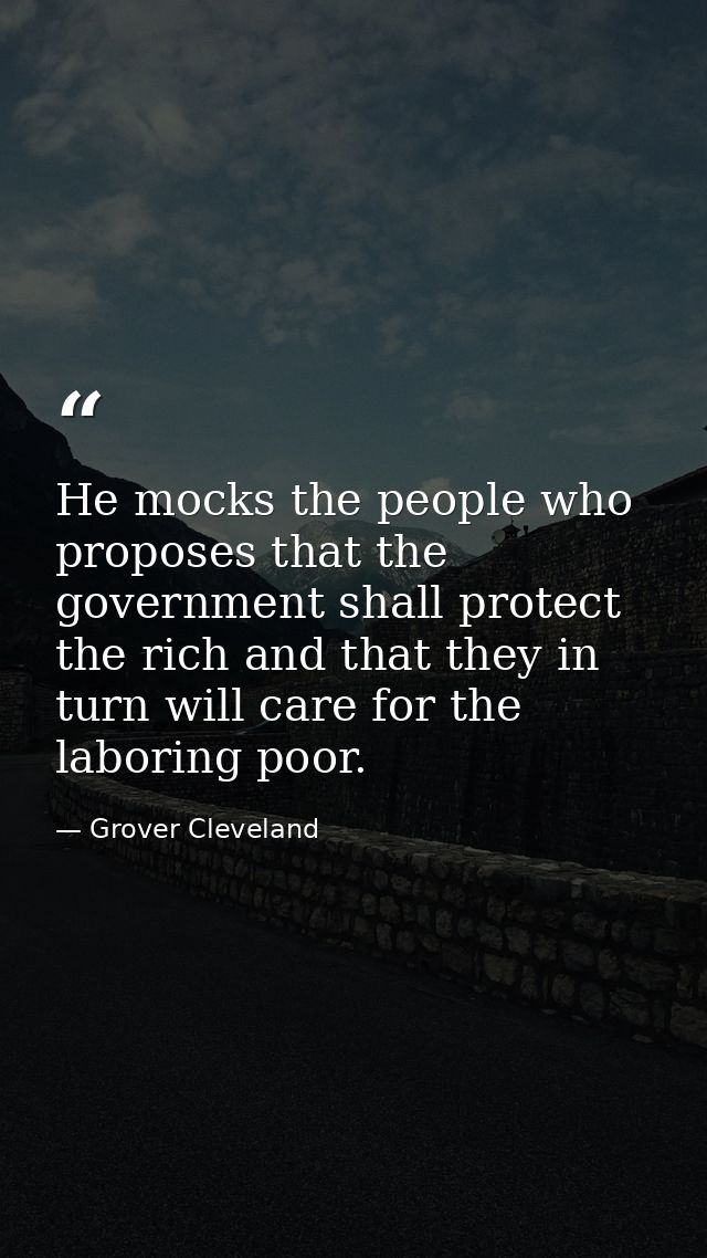 He mocks the people who proposes that the government shall protect the rich and that they in turn will care for the labo — Grover Cleveland
